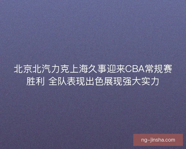 北京北汽力克上海久事迎来CBA常规赛胜利 全队表现出色展现强大实力